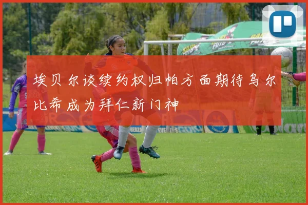 埃贝尔谈续约权归帕方面期待乌尔比希成为拜仁新门神