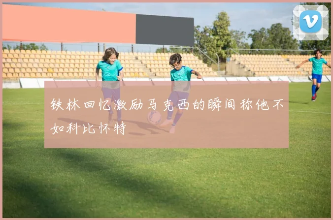 铁林回忆激励马克西的瞬间称他不如科比怀特