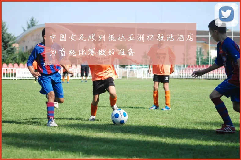 中国女足顺利抵达亚洲杯驻地酒店为首轮比赛做好准备