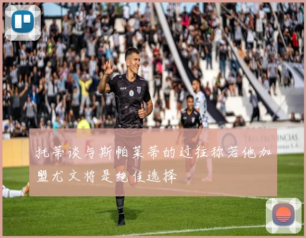 托蒂谈与斯帕莱蒂的过往称若他加盟尤文将是绝佳选择