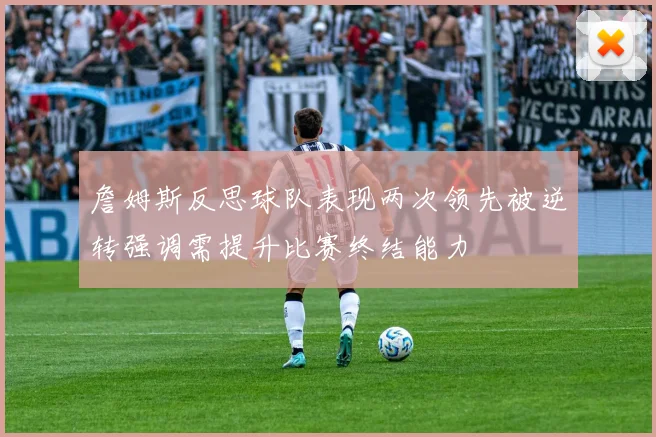 詹姆斯反思球队表现两次领先被逆转强调需提升比赛终结能力