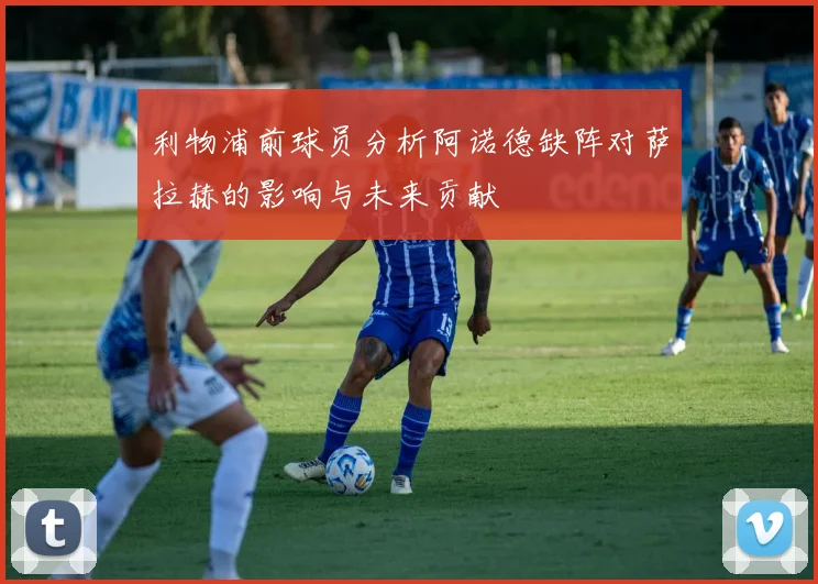 利物浦前球员分析阿诺德缺阵对萨拉赫的影响与未来贡献