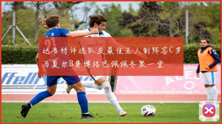 达洛特评选队友最佳五人制阵容C罗马夏尔B费博格巴佩佩齐聚一堂