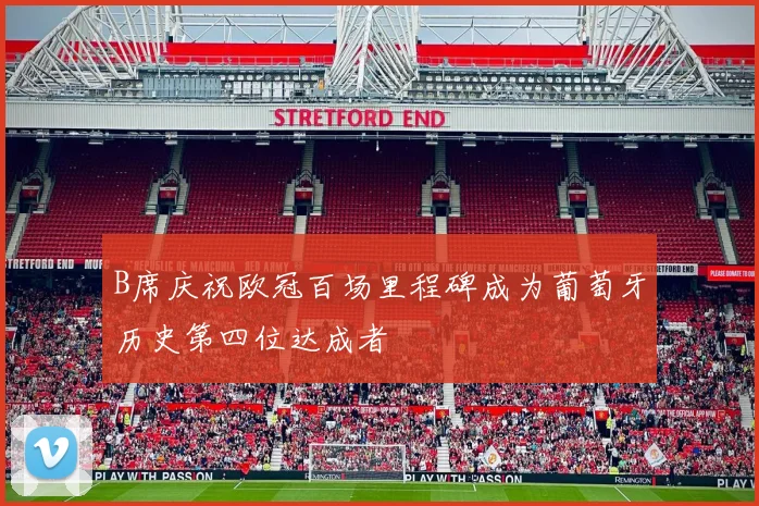 B席庆祝欧冠百场里程碑成为葡萄牙历史第四位达成者