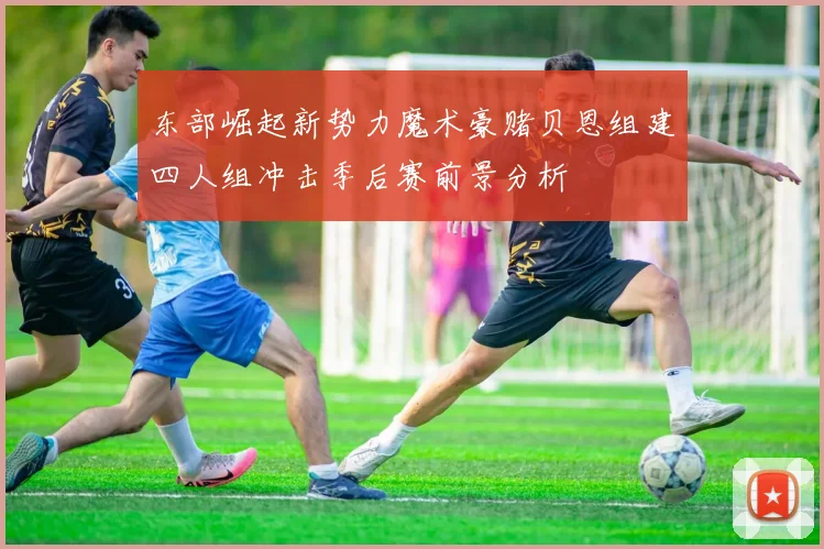 东部崛起新势力魔术豪赌贝恩组建四人组冲击季后赛前景分析