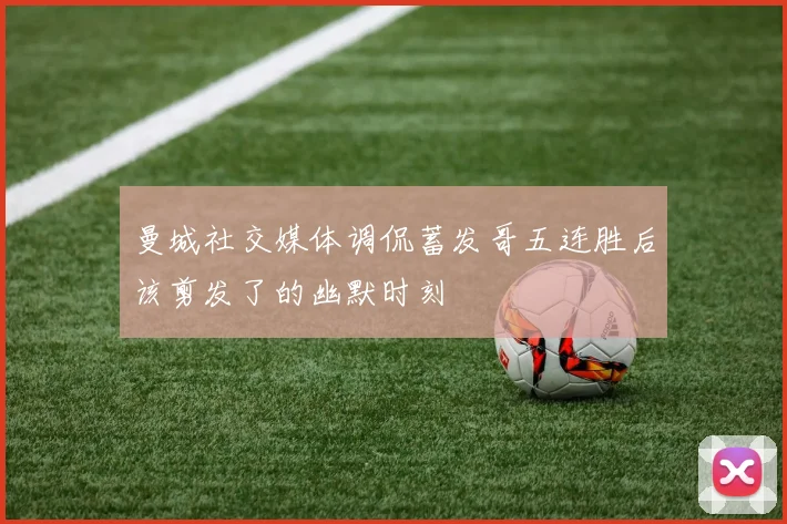 曼城社交媒体调侃蓄发哥五连胜后该剪发了的幽默时刻