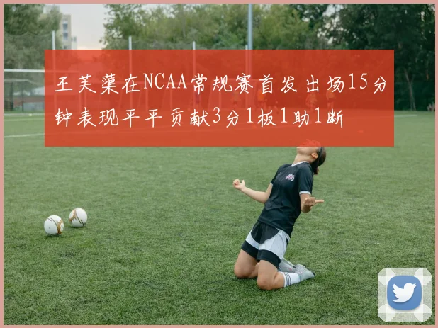 王芙蕖在NCAA常规赛首发出场15分钟表现平平贡献3分1板1助1断