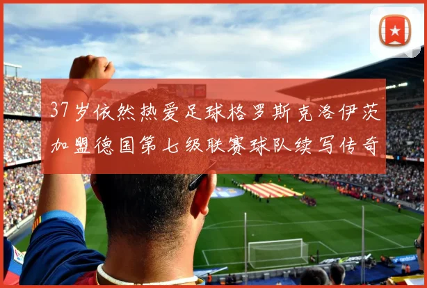 37岁依然热爱足球格罗斯克洛伊茨加盟德国第七级联赛球队续写传奇