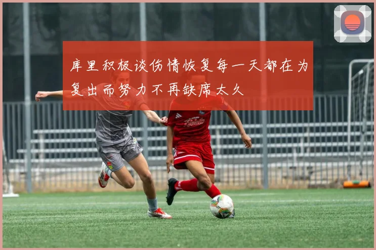 库里积极谈伤情恢复每一天都在为复出而努力不再缺席太久