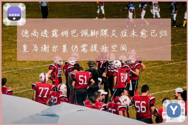 德尚透露姆巴佩脚踝炎症未愈已归皇马谢尔基仍需提升空间