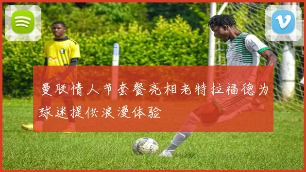 曼联情人节套餐亮相老特拉福德为球迷提供浪漫体验