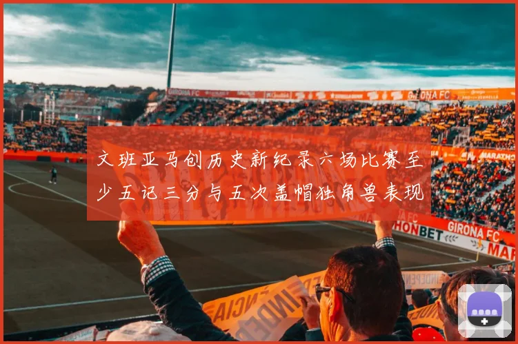 文班亚马创历史新纪录六场比赛至少五记三分与五次盖帽独角兽表现惊艳