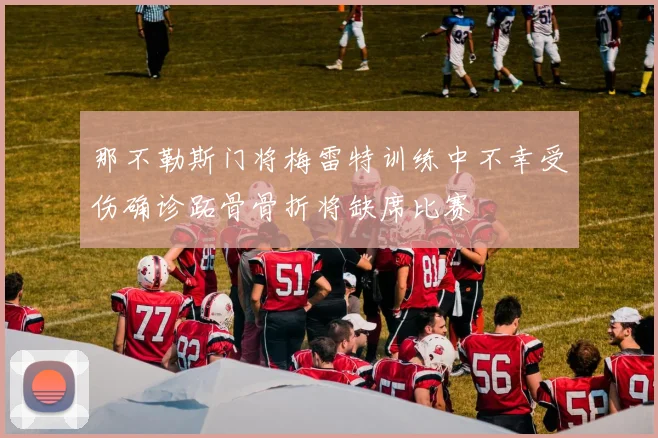 那不勒斯门将梅雷特训练中不幸受伤确诊跖骨骨折将缺席比赛