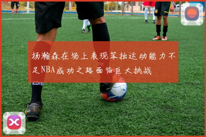 杨瀚森在场上表现笨拙运动能力不足NBA成功之路面临巨大挑战