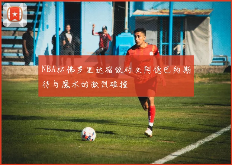 NBA杯佛罗里达宿敌对决阿德巴约期待与魔术的激烈碰撞
