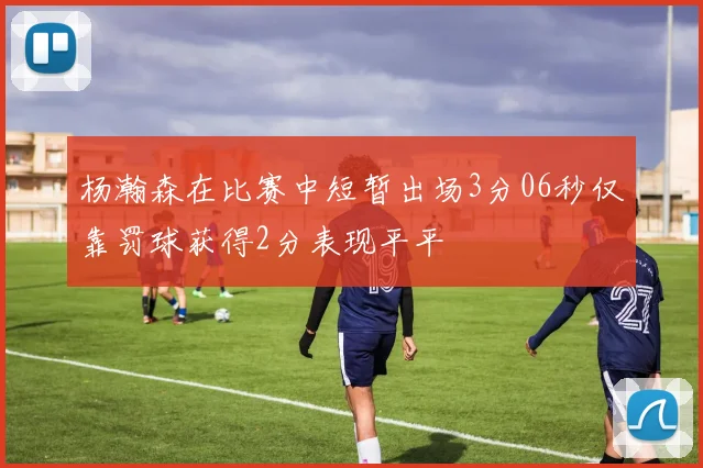 杨瀚森在比赛中短暂出场3分06秒仅靠罚球获得2分表现平平