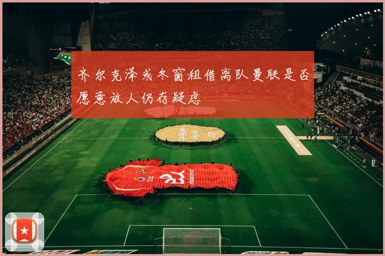 齐尔克泽或冬窗租借离队曼联是否愿意放人仍存疑虑