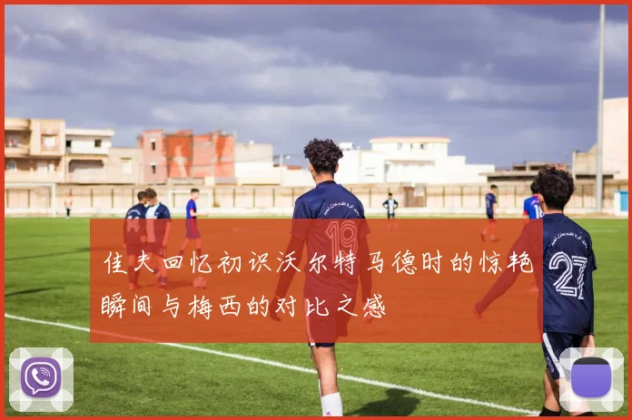 佳夫回忆初识沃尔特马德时的惊艳瞬间与梅西的对比之感
