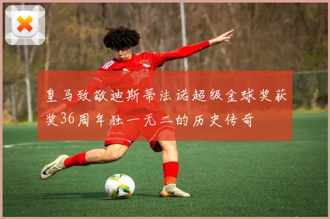 皇马致敬迪斯蒂法诺超级金球奖获奖36周年独一无二的历史传奇