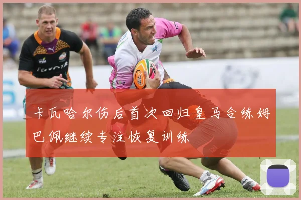 卡瓦哈尔伤后首次回归皇马合练姆巴佩继续专注恢复训练