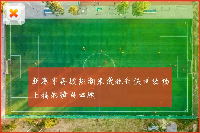 新赛季备战热潮来袭独行侠训练场上精彩瞬间回顾