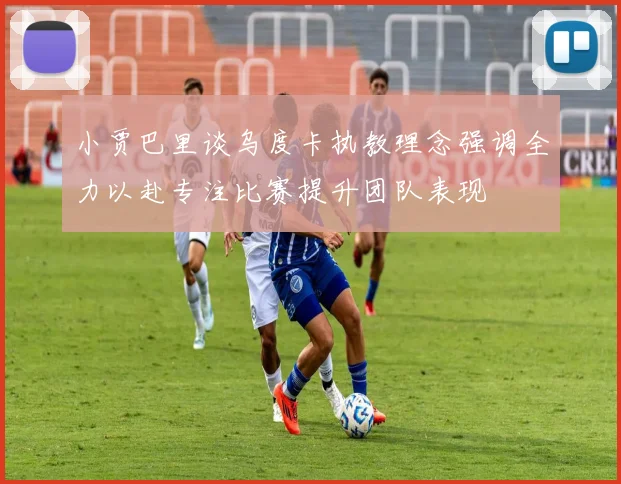 小贾巴里谈乌度卡执教理念强调全力以赴专注比赛提升团队表现