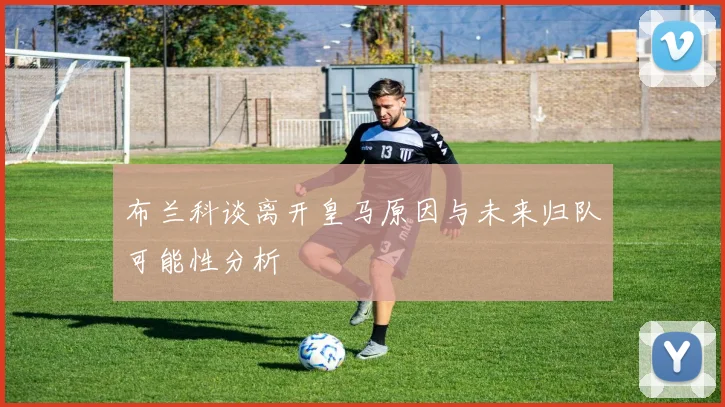 布兰科谈离开皇马原因与未来归队可能性分析