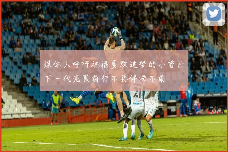 媒体人呼吁祝福勇敢追梦的小曾让下一代无畏前行不再停滞不前
