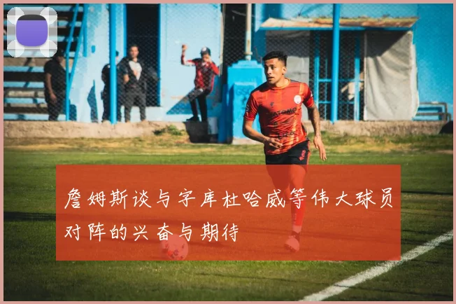 詹姆斯谈与字库杜哈威等伟大球员对阵的兴奋与期待