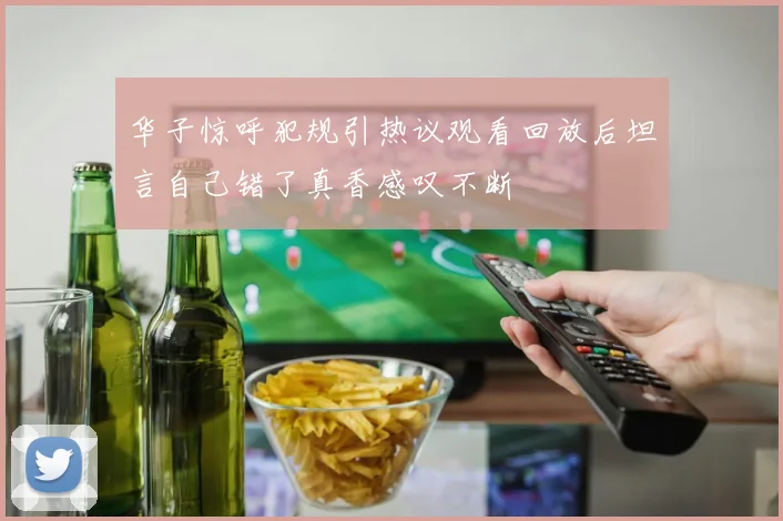 华子惊呼犯规引热议观看回放后坦言自己错了真香感叹不断