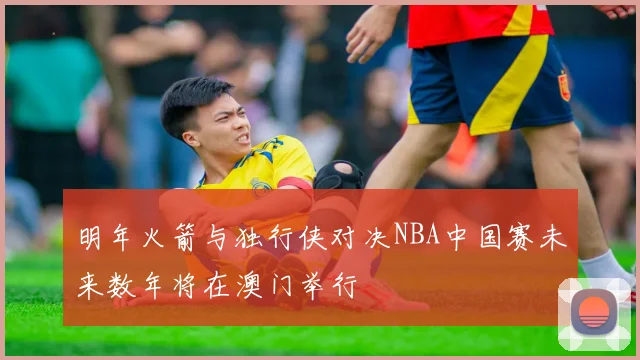 明年火箭与独行侠对决NBA中国赛未来数年将在澳门举行