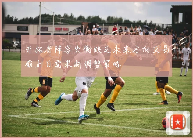 开拓者阵容失衡缺乏未来方向交易截止日需果断调整策略