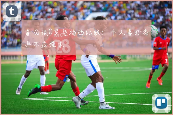 菲戈谈C罗与梅西比较：个人喜好各异不应强求