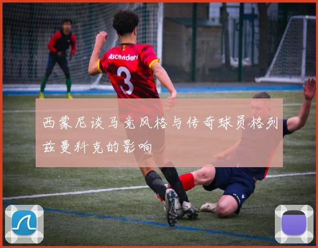 西蒙尼谈马竞风格与传奇球员格列兹曼科克的影响