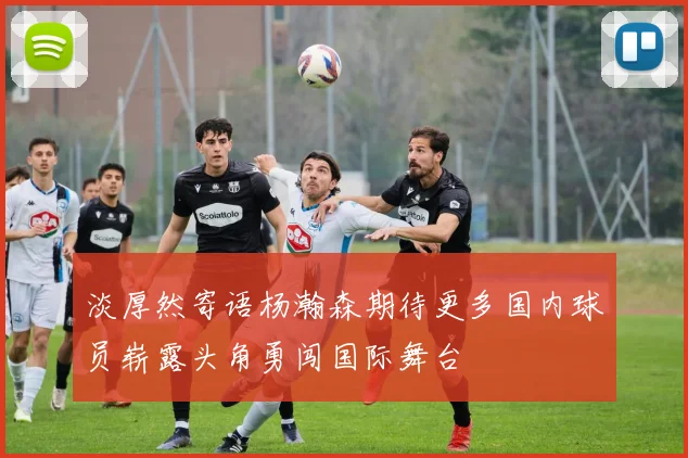 淡厚然寄语杨瀚森期待更多国内球员崭露头角勇闯国际舞台