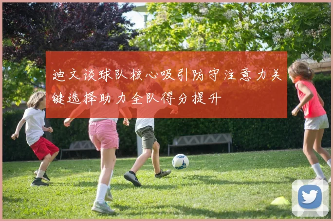 迪文谈球队核心吸引防守注意力关键选择助力全队得分提升