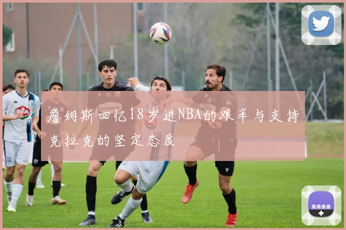 詹姆斯回忆18岁进NBA的艰辛与支持克拉克的坚定态度