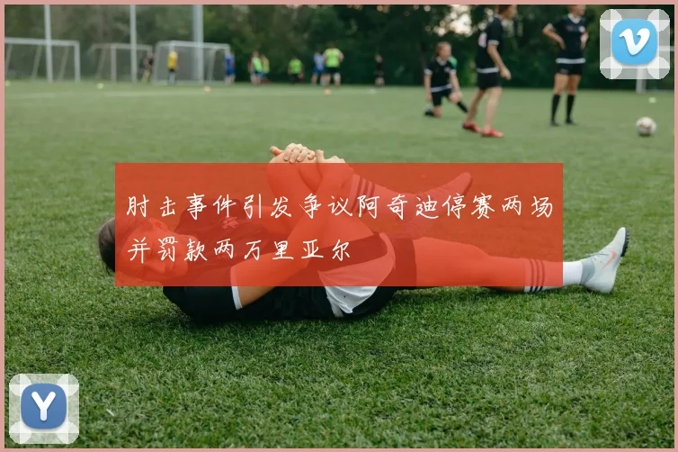 肘击事件引发争议阿奇迪停赛两场并罚款两万里亚尔