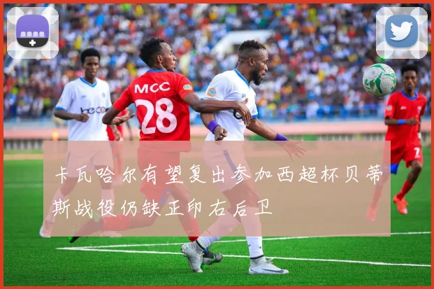 卡瓦哈尔有望复出参加西超杯贝蒂斯战役仍缺正印右后卫